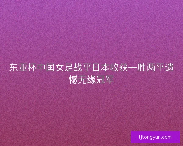 东亚杯中国女足战平日本收获一胜两平遗憾无缘冠军
