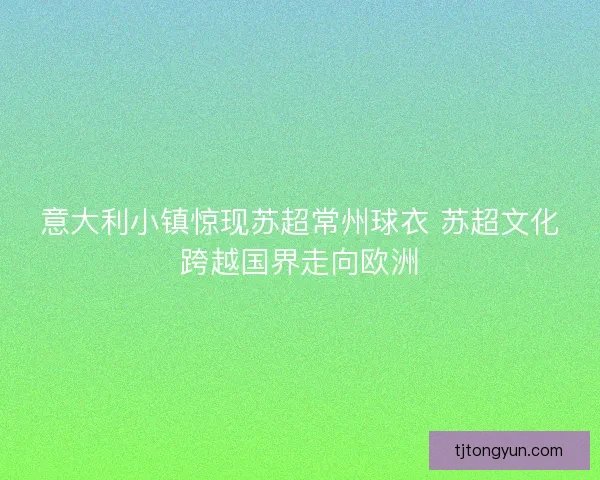 意大利小镇惊现苏超常州球衣 苏超文化跨越国界走向欧洲