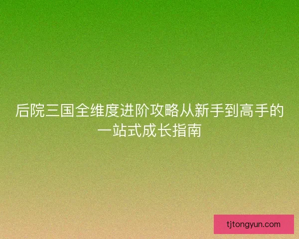 后院三国全维度进阶攻略从新手到高手的一站式成长指南