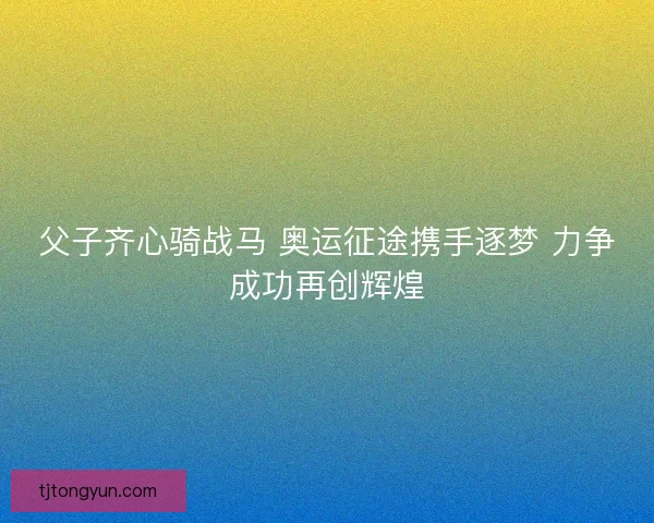 父子齐心骑战马 奥运征途携手逐梦 力争成功再创辉煌